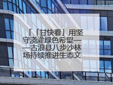 「甘快看」用坚守浇灌绿色希望——古浪县八步沙林场持续推进生态文明建设见闻