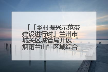 「乡村振兴示范带建设进行时」兰州市城关区城管局开展“烟雨兰山”区域综合整治专项行动