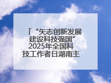 “矢志创新发展 建设科技强国”2025年全国科技工作者日湖南主场活动举行