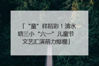 “童”样精彩！清水塘三小“六一”儿童节文艺汇演萌力爆棚