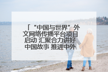 “中国与世界”外文网络传播平台项目启动 汇聚合力讲好中国故事 推进中外文明交流互鉴