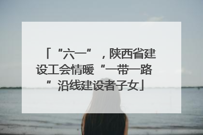 “六一”，陕西省建设工会情暖“一带一路”沿线建设者子女