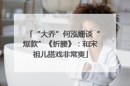 “大乔”何泓姗谈“爆款”《折腰》：和宋祖儿搭戏非常爽
