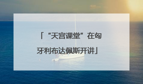 “天宫课堂”在匈牙利布达佩斯开讲