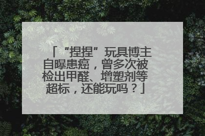 “捏捏”玩具博主自曝患癌，曾多次被检出甲醛、增塑剂等超标，还能玩吗？