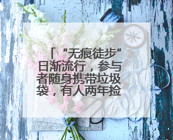 “无痕徒步”日渐流行，参与者随身携带垃圾袋，有人两年捡了80多公斤垃圾