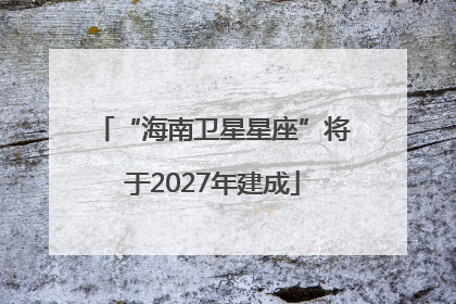 “海南卫星星座”将于2027年建成