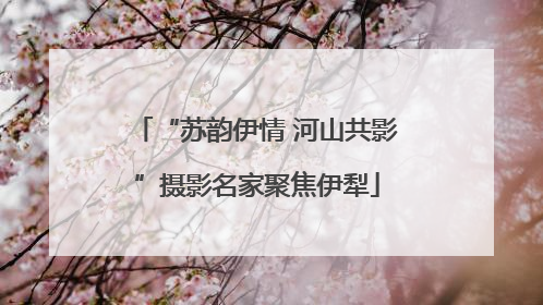 “苏韵伊情 河山共影”摄影名家聚焦伊犁