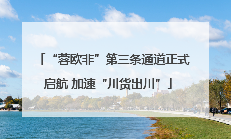 “蓉欧非”第三条通道正式启航 加速“川货出川”