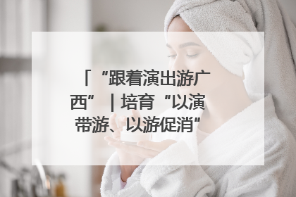 “跟着演出游广西”｜培育“以演带游、以游促消”文旅消费新生态