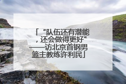 “队伍还有潜能，还会做得更好”——访北京首钢男篮主教练许利民