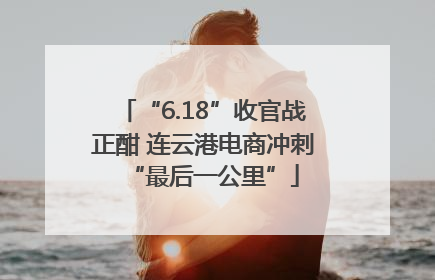 “6.18”收官战正酣 连云港电商冲刺“最后一公里”