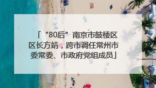 “80后”南京市鼓楼区区长方靖，跨市调任常州市委常委、市政府党组成员
