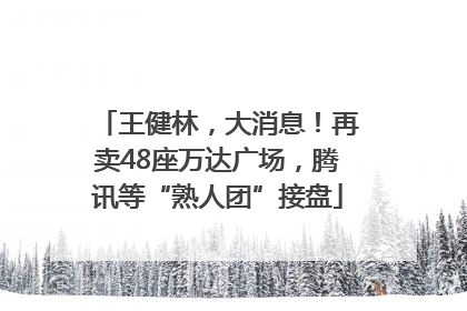 王健林，大消息！再卖48座万达广场，腾讯等“熟人团”接盘