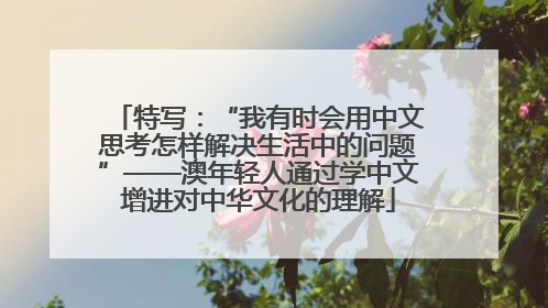 特写：“我有时会用中文思考怎样解决生活中的问题”——澳年轻人通过学中文增进对中华文化的理解