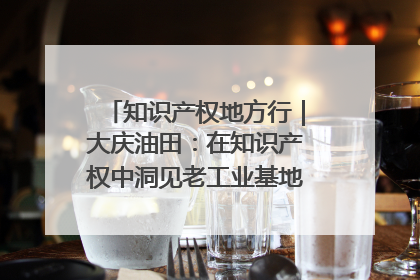 知识产权地方行｜大庆油田：在知识产权中洞见老工业基地的 “创新密码”