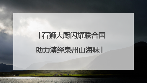 石狮大厨闪耀联合国 助力演绎泉州山海味