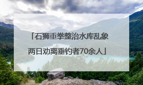 石狮重拳整治水库乱象 两日劝离垂钓者70余人