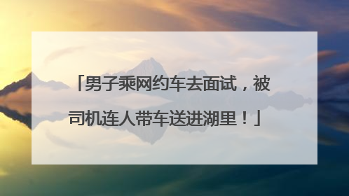 男子乘网约车去面试，被司机连人带车送进湖里！