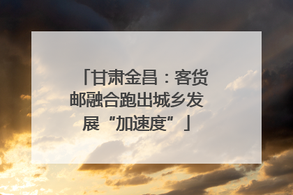 甘肃金昌：客货邮融合跑出城乡发展“加速度”