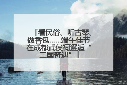 看民俗、听古琴、做香包……端午佳节在成都武侯祠邂逅“三国奇遇”