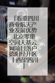 看重四川商业航天产业发展优势 北京零重空间天基云网项目落户德阳经开区丨西望四川