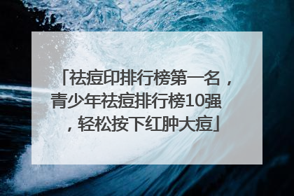 祛痘印排行榜第一名，青少年祛痘排行榜10强，轻松按下红肿大痘