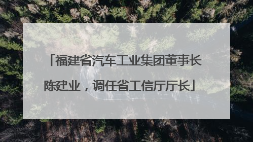 福建省汽车工业集团董事长陈建业，调任省工信厅厅长