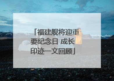 福建舰将迎重要纪念日 成长印迹一文回顾