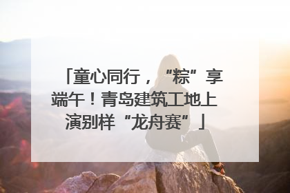 童心同行，“粽”享端午！青岛建筑工地上演别样“龙舟赛”