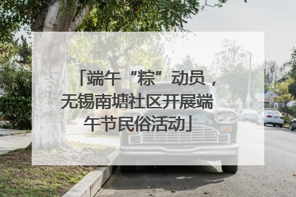 端午“粽”动员，无锡南塘社区开展端午节民俗活动
