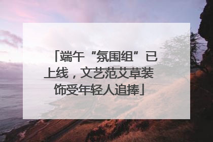 端午“氛围组”已上线，文艺范艾草装饰受年轻人追捧
