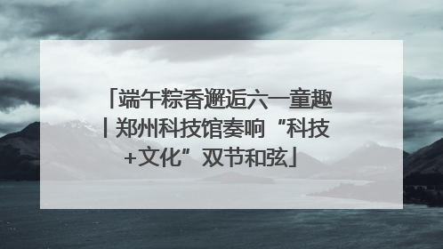 端午粽香邂逅六一童趣丨郑州科技馆奏响“科技+文化”双节和弦