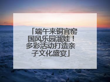 端午来铜官窑国风乐园溜娃！多彩活动打造亲子文化盛宴