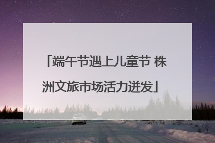 端午节遇上儿童节 株洲文旅市场活力迸发