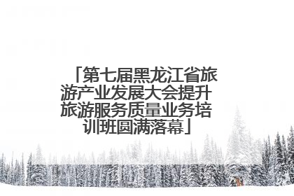 第七届黑龙江省旅游产业发展大会提升旅游服务质量业务培训班圆满落幕