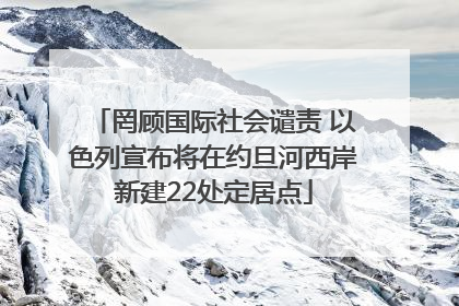 罔顾国际社会谴责 以色列宣布将在约旦河西岸新建22处定居点
