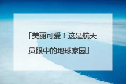 美丽可爱！这是航天员眼中的地球家园