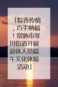 粽香传情，巧手纳福！常熟市琴川街道开展退休人员端午文化体验活动