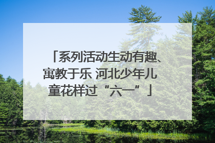 系列活动生动有趣、寓教于乐 河北少年儿童花样过“六一”