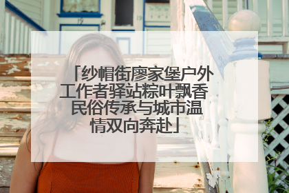 纱帽街廖家堡户外工作者驿站粽叶飘香 民俗传承与城市温情双向奔赴