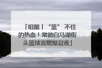 组图丨“篮” 不住的热血！常德白马湖街头篮球赛燃爆夏夜