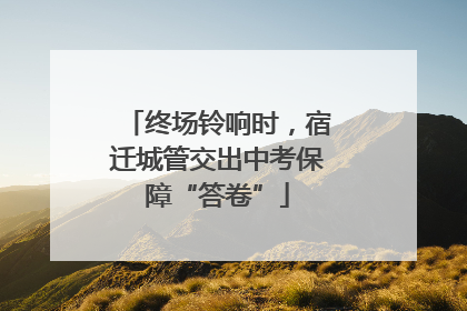 终场铃响时，宿迁城管交出中考保障“答卷”