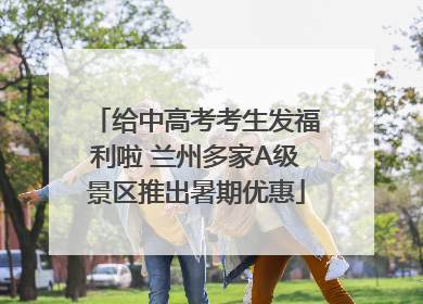 给中高考考生发福利啦 兰州多家A级景区推出暑期优惠