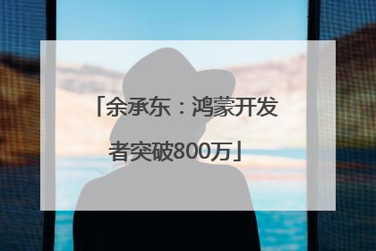 余承东：鸿蒙开发者突破800万