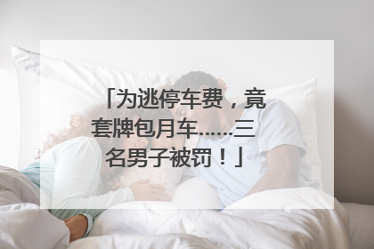 为逃停车费，竟套牌包月车……三名男子被罚！