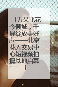 万朵飞花今倾城，千屏绽放美好声——北京花卉交易中心短视频拍摄基地启幕