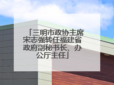 三明市政协主席宋志强转任福建省政府副秘书长、办公厅主任