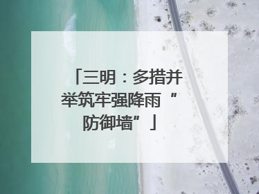 三明：多措并举筑牢强降雨“防御墙”