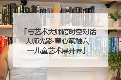 与艺术大师跨时空对话 大师光影·童心笔触六一儿童艺术展开幕